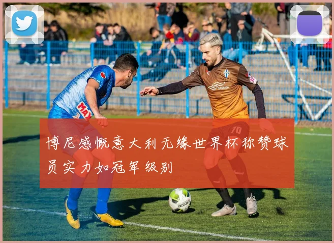 博尼感慨意大利无缘世界杯称赞球员实力如冠军级别