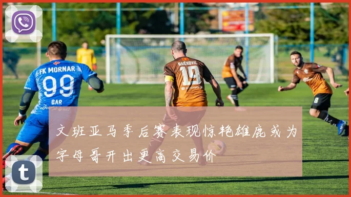 文班亚马季后赛表现惊艳雄鹿或为字母哥开出更高交易价