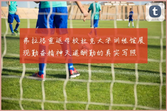 弗拉格重返母校杜克大学训练馆展现勤奋精神天道酬勤的真实写照