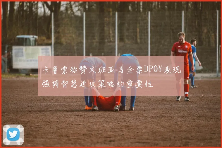 卡鲁索称赞文班亚马全票DPOY表现强调智慧进攻策略的重要性