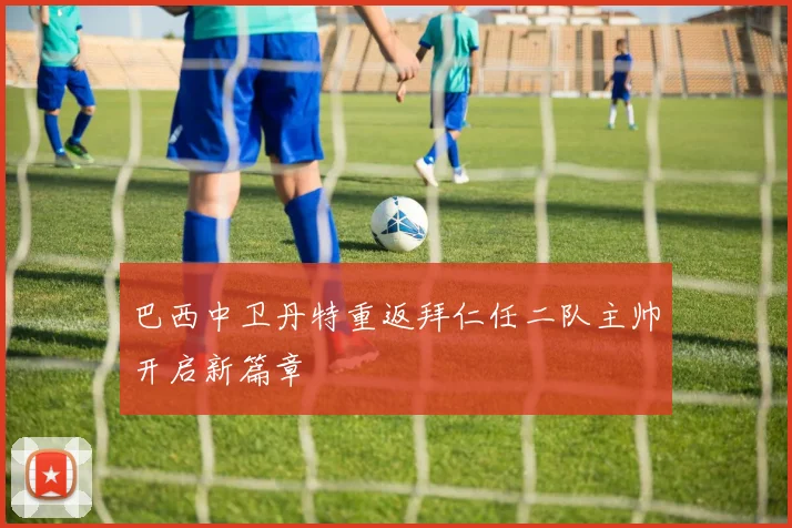 巴西中卫丹特重返拜仁任二队主帅开启新篇章