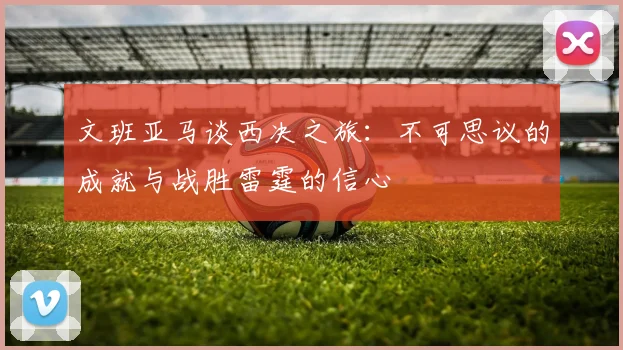 文班亚马谈西决之旅：不可思议的成就与战胜雷霆的信心