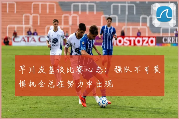 早川友基谈比赛心态：强队不可畏惧机会总在努力中出现