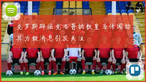 克罗斯辟谣克洛普执教皇马传闻称其为假消息引发关注