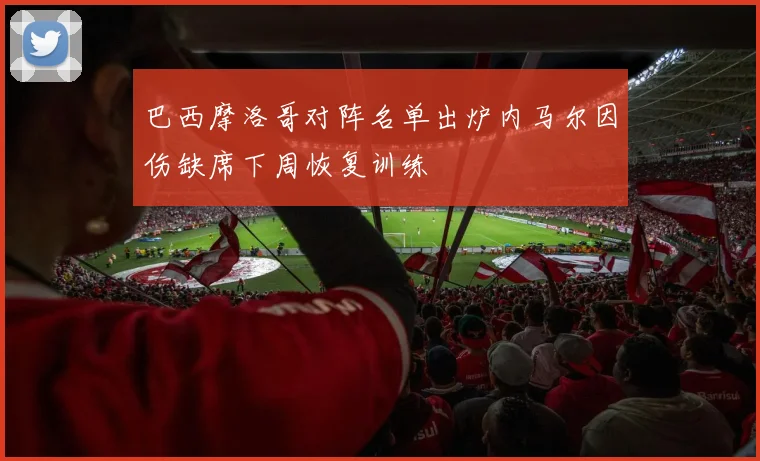 巴西摩洛哥对阵名单出炉内马尔因伤缺席下周恢复训练