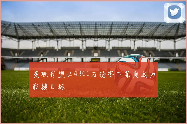 曼联有望以4300万镑签下莱奥成为新援目标