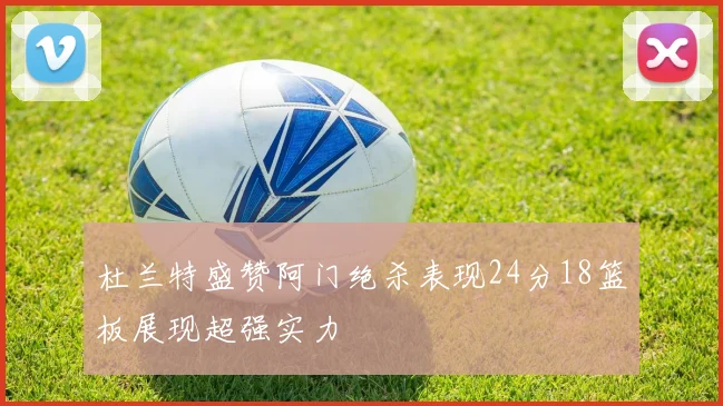 杜兰特盛赞阿门绝杀表现24分18篮板展现超强实力
