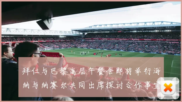 拜仁与巴黎高层午餐会即将举行海纳与纳赛尔共同出席探讨合作事宜