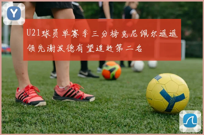 U21球员单赛季三分榜克尼佩尔遥遥领先谢泼德有望追赶第二名