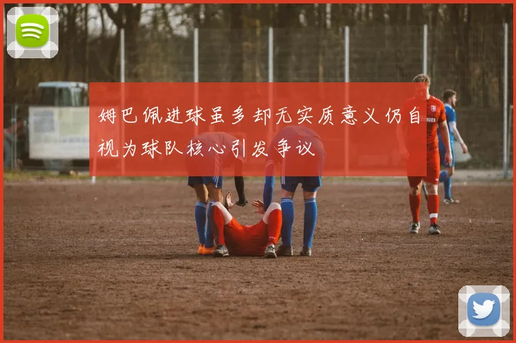 姆巴佩进球虽多却无实质意义仍自视为球队核心引发争议
