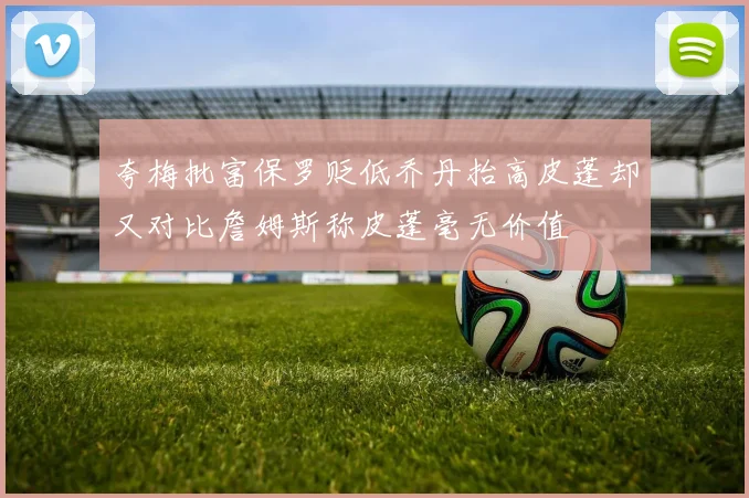 夸梅批富保罗贬低乔丹抬高皮蓬却又对比詹姆斯称皮蓬毫无价值
