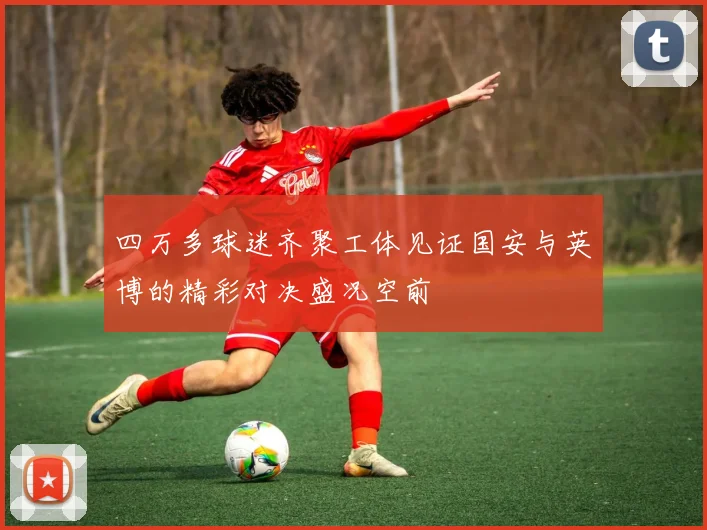 四万多球迷齐聚工体见证国安与英博的精彩对决盛况空前