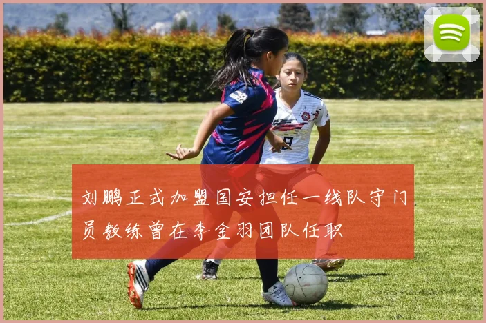 刘鹏正式加盟国安担任一线队守门员教练曾在李金羽团队任职