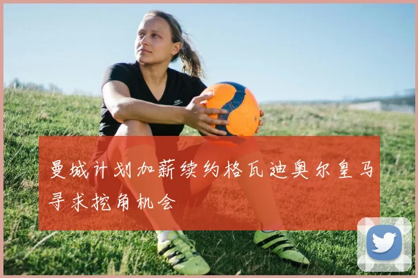 曼城计划加薪续约格瓦迪奥尔皇马寻求挖角机会