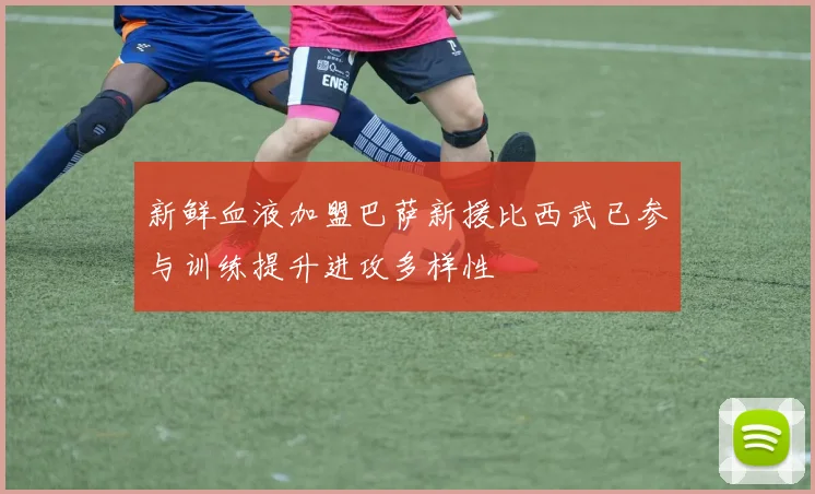 新鲜血液加盟巴萨新援比西武已参与训练提升进攻多样性
