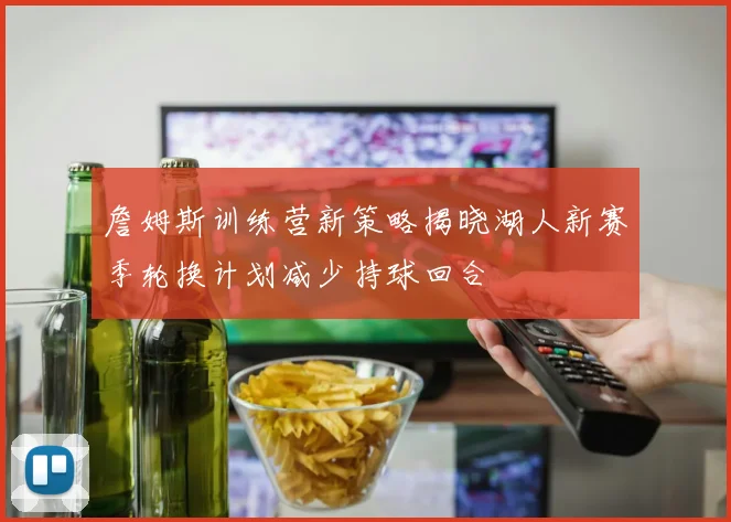 詹姆斯训练营新策略揭晓湖人新赛季轮换计划减少持球回合